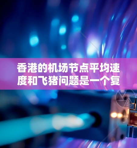 香港的<strong>机场节点</strong>平均速度和飞猪问题是一个复杂的议题，涉及多个因素。以下是对香港主要<strong>机场节点</strong>的分析