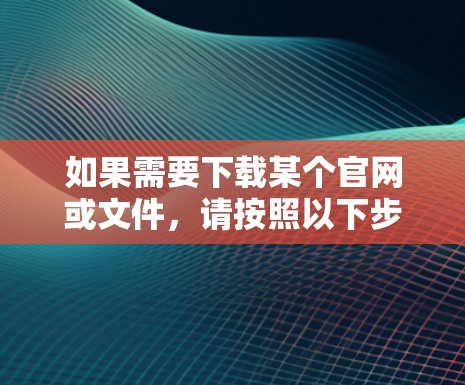 如果需要下载某个官网或文件，请按照以下步骤进行操作