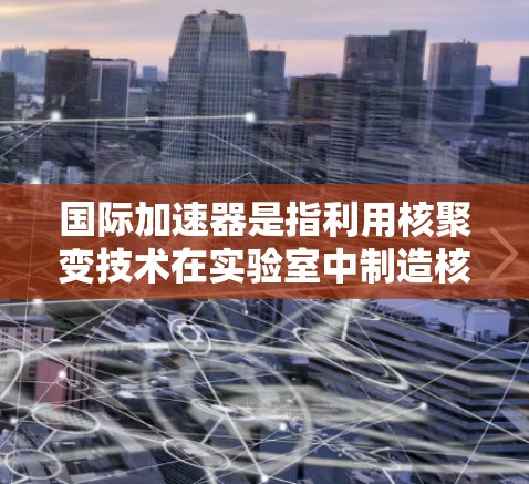 国际加速器是指利用核聚变技术在实验室中制造核能的设备，具有显著的高能量密度和高导电性。以下是对国际加速器的详细介绍