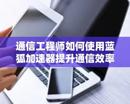 通信工程师如何使用蓝狐加速器提升通信效率