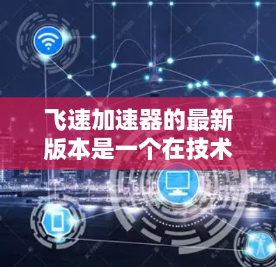 飞速加速器的最新版本是一个在技术、应用、材料和研发等多个方面都有显著进展的科技产品，具有重要的应用前景和市场价值。以下是对其发展的初步总结