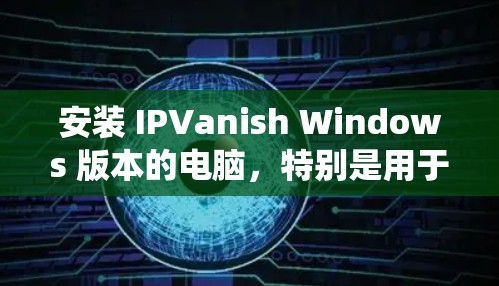 安装 IPVanish Windows 版本的电脑，特别是用于删除病毒和恶意软件，是一个系统性的操作，需要遵循正确的步骤以确保安全性和系统兼容性。以下是一步步的指南