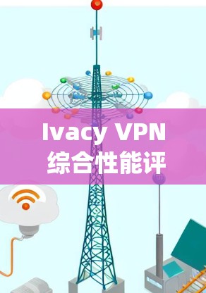 Ivacy VPN 综合性能评测及分析报告