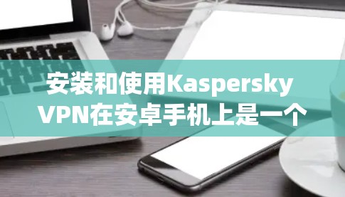 安装和使用Kaspersky VPN在安卓手机上是一个相对简单的过程，以下是一步步的指南
