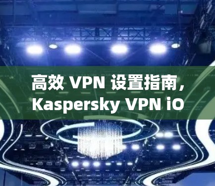 高效 VPN 设置指南，Kaspersky VPN iOS 应用的实用设置指南