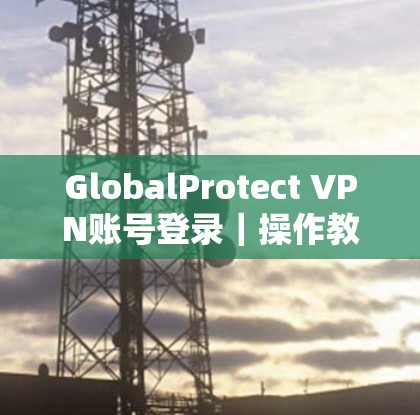 GlobalProtect VPN账号登录|操作教程 GlobalProtect VPN账号登录|操作教程