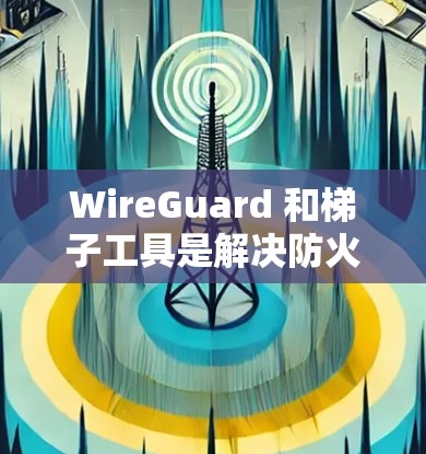 WireGuard 和梯子工具是解决防火墙和文件管理问题的实用工具，以下是它们的主要功能和如何结合使用