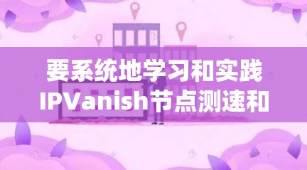 要系统地学习和实践IPVanish节点测速和服务器测试,可以从以下几个步骤进行 要系统地学习和实践IPVanish节点测速和服务器测试,可以从以下几个步骤进行