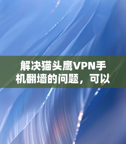 解决猫头鹰VPN手机翻墙的问题，可以按照以下步骤操作