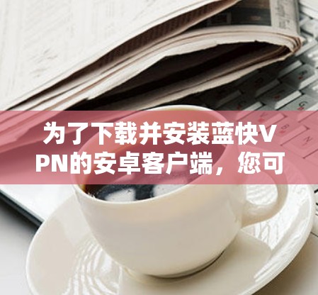 为了下载并安装蓝快VPN的安卓客户端,您可以按照以下步骤操作 为了下载并安装蓝快VPN的安卓客户端,您可以按照以下步骤操作