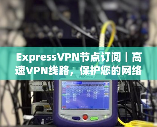 Express<strong>VPN节点</strong>订阅｜高速VPN线路，保护您的网络安全