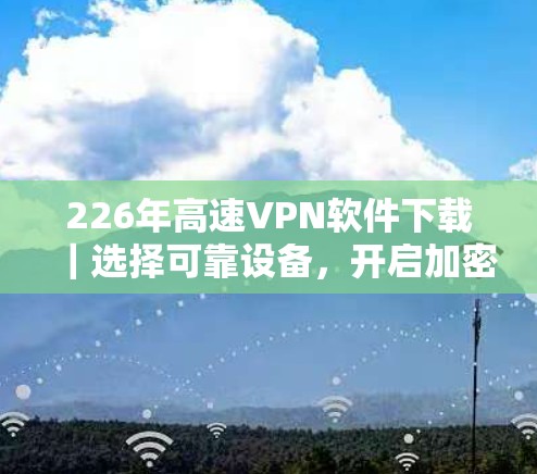 226年高速VPN软件下载｜选择可靠设备，开启加密之旅