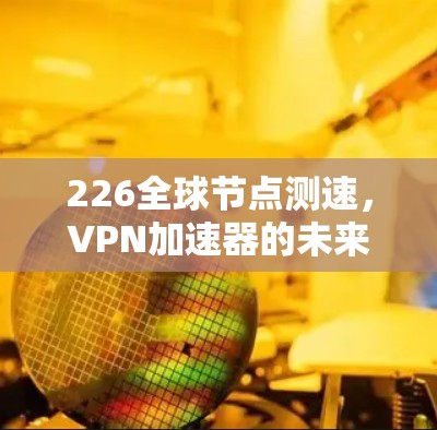 226全球节点测速,VPN加速器的未来测试与展望 226全球节点测速,VPN加速器的未来测试与展望