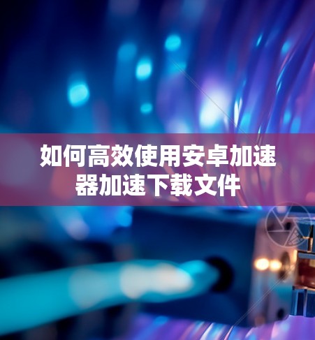 如何高效使用安卓加速器加速下载文件