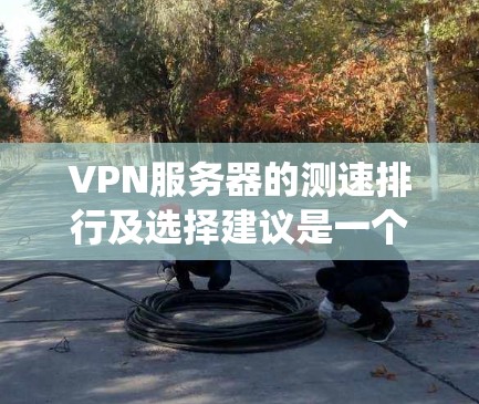 VPN服务器的测速排行及选择建议是一个系统性的问题，需要综合考虑多个因素。以下是详细的结构化建议