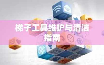 梯子工具维护与清洁指南 梯子工具维护与清洁指南