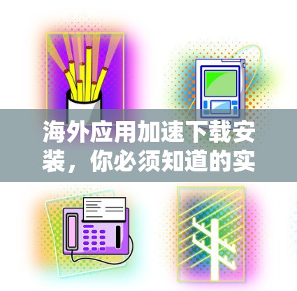海外应用加速下载安装，你必须知道的实用技巧