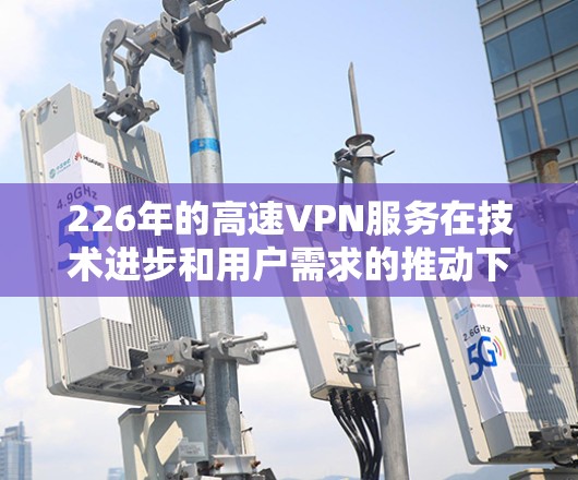 226年的高速VPN服务在技术进步和用户需求的推动下,已经成为了一个重要的数据传输工具。如果你正在寻找226年的高速VPN下载体验,以下是一些建议和建议,帮助你更好地利用高速VPN服务 226年的高速VPN服务在技术进步和用户需求的推动下,已经成为了一个重要的数据传输工具。如果你正在寻找226年的高速VPN下载体验,以下是一些建议和建议,帮助你更好地利用高速VPN服务