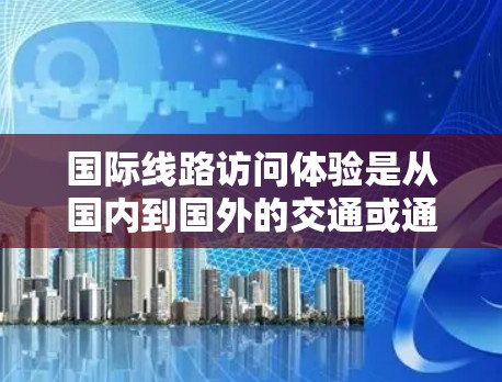 国际线路访问体验是从国内到国外的交通或通讯线路，主要包括高铁、长途飞机、长途汽车、航空、长途自驾、长途 buses 等。以下是从国际线路访问体验的角度进行的总结