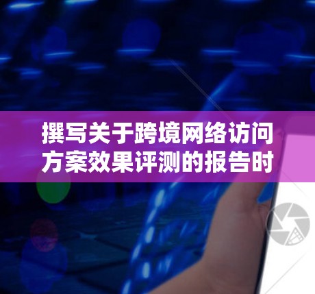 撰写关于跨境网络访问方案效果评测的报告时，应遵循以下结构和步骤，确保内容全面、科学且易于理解