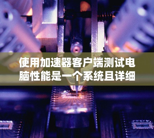 使用加速器客户端测试电脑性能是一个系统且详细的流程,以下是一个清晰的步骤指南 使用加速器客户端测试电脑性能是一个系统且详细的流程,以下是一个清晰的步骤指南