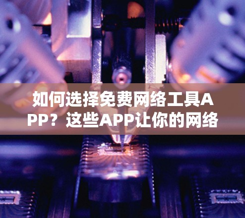 如何选择免费网络工具APP？这些APP让你的网络访问更便捷